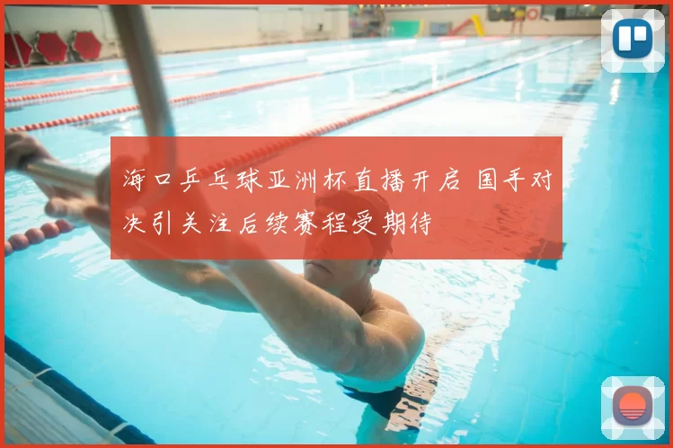 海口乒乓球亚洲杯直播开启 国手对决引关注后续赛程受期待
